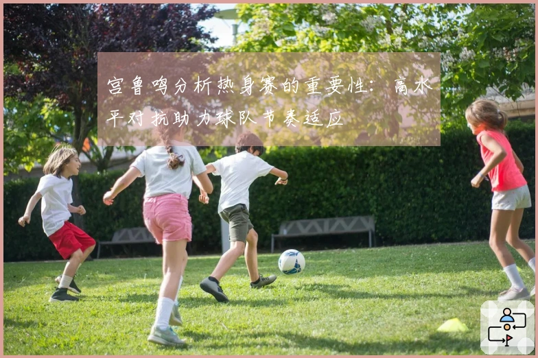 宫鲁鸣分析热身赛的重要性：高水平对抗助力球队节奏适应