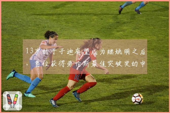 13岁的于子迪有望成为继姚明之后，首位获得劳伦斯最佳突破奖的中国体育新星吗？