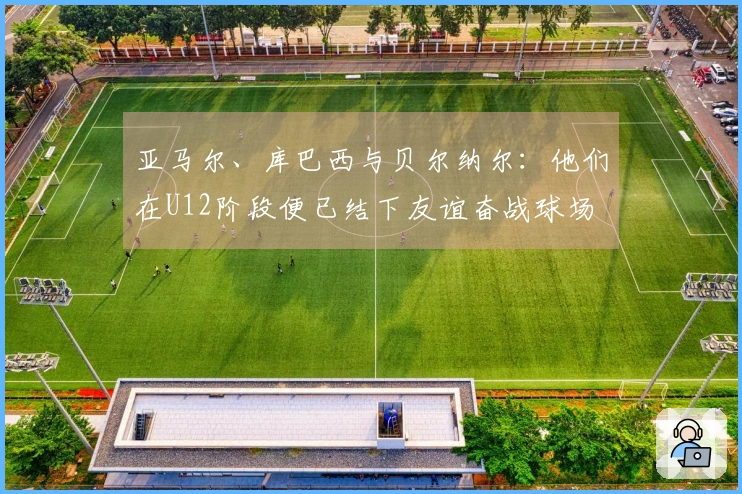 亚马尔、库巴西与贝尔纳尔：他们在U12阶段便已结下友谊奋战球场