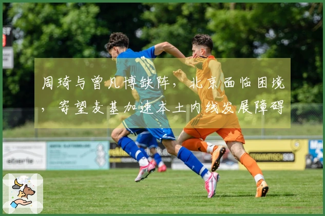 周琦与曾凡博缺阵，北京面临困境，寄望麦基加速本土内线发展障碍重重