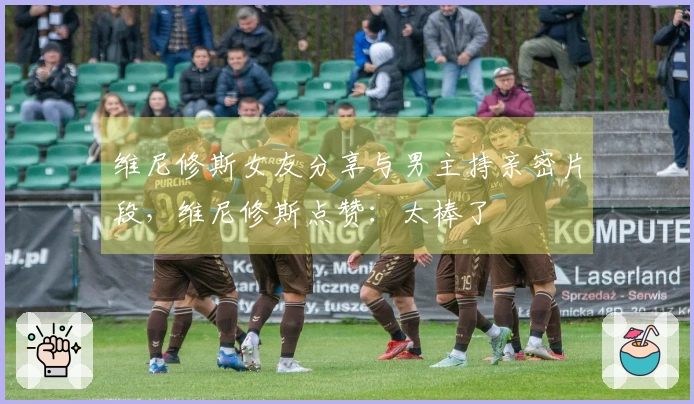 维尼修斯女友分享与男主持亲密片段，维尼修斯点赞：太棒了❤️