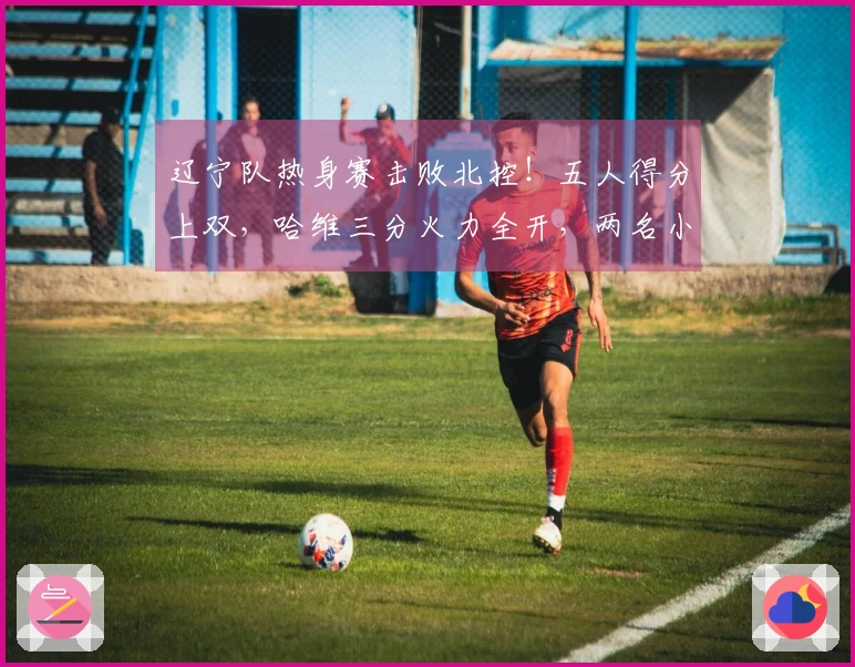 辽宁队热身赛击败北控！五人得分上双，哈维三分火力全开，两名小将表现抢眼，里勒砍下29分