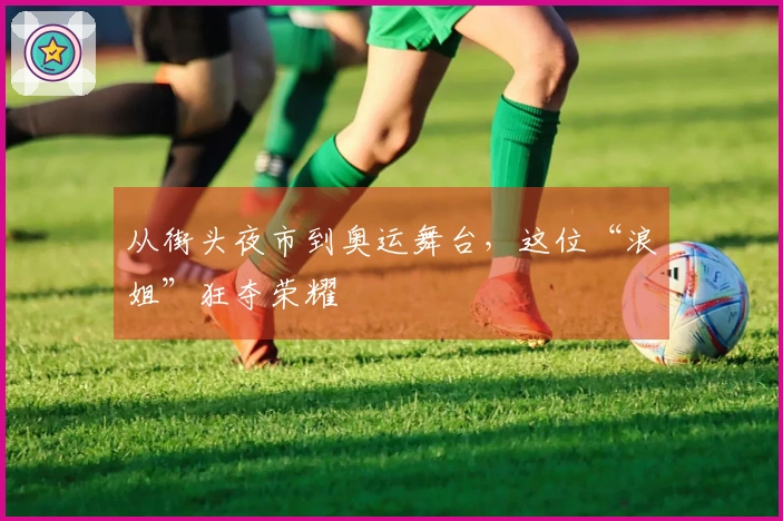 从街头夜市到奥运舞台，这位“浪姐”狂夺荣耀
