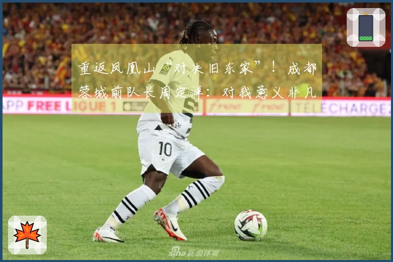 重返凤凰山“对决旧东家”！成都蓉城前队长周定洋：对我意义非凡