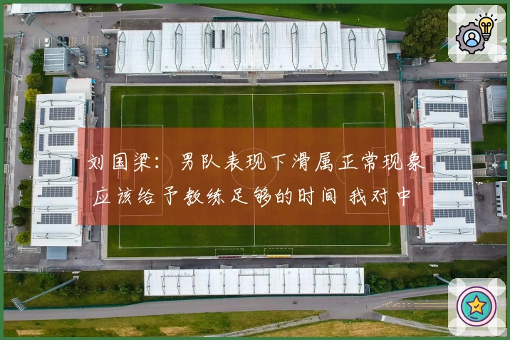 刘国梁：男队表现下滑属正常现象 应该给予教练足够的时间 我对中国乒乓球队的实力充满信心