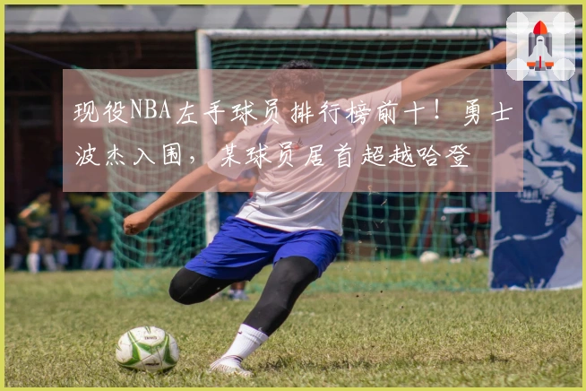 现役NBA左手球员排行榜前十！勇士波杰入围，某球员居首超越哈登