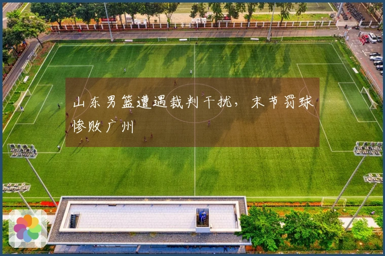 山东男篮遭遇裁判干扰，末节罚球惨败广州