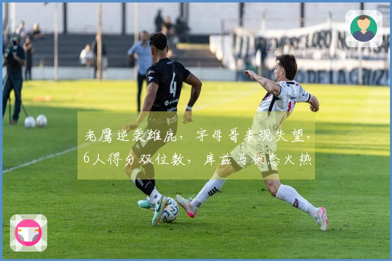 老鹰逆袭雄鹿，字母哥表现失望，6人得分双位数，库兹马状态火热