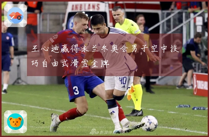 王心迪赢得米兰冬奥会男子空中技巧自由式滑雪金牌