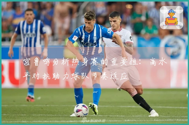 宫鲁鸣分析热身赛的重要性：高水平对抗助力球队节奏适应