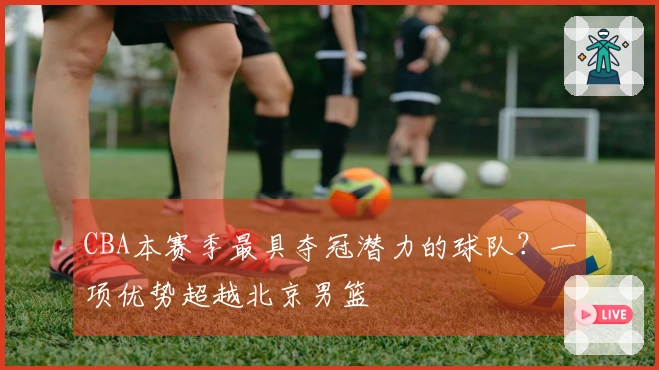 CBA本赛季最具夺冠潜力的球队？一项优势超越北京男篮