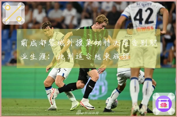 前成都蓉城外援莱切特决定告别职业生涯：此刻适合结束旅程