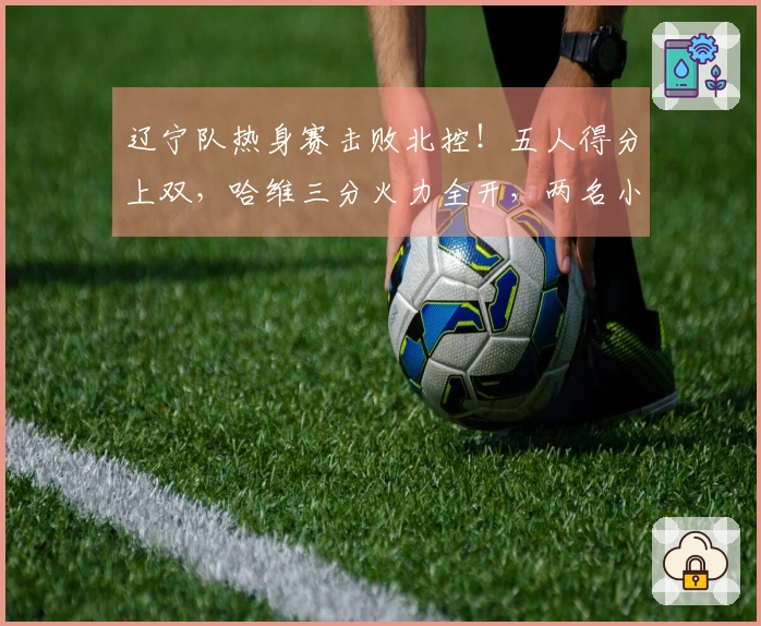 辽宁队热身赛击败北控！五人得分上双，哈维三分火力全开，两名小将表现抢眼，里勒砍下29分