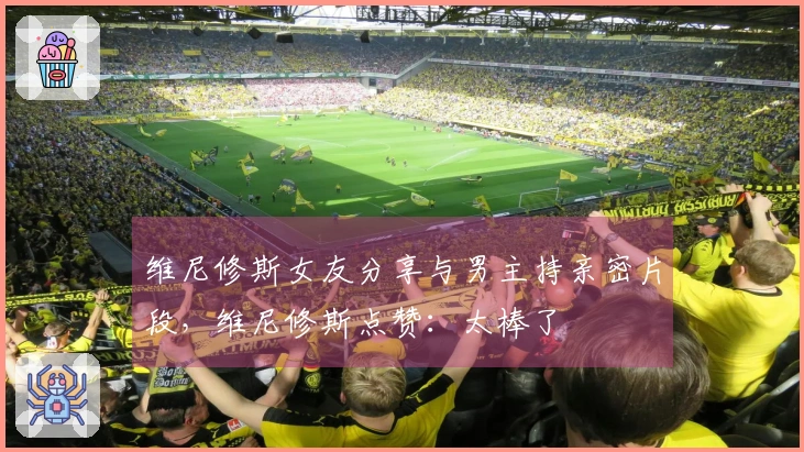 维尼修斯女友分享与男主持亲密片段，维尼修斯点赞：太棒了❤️