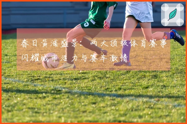 春日黄浦盛景：两大顶级体育赛事闪耀城市活力与赛车激情
