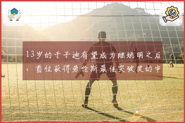 13岁的于子迪有望成为继姚明之后，首位获得劳伦斯最佳突破奖的中国体育新星吗？