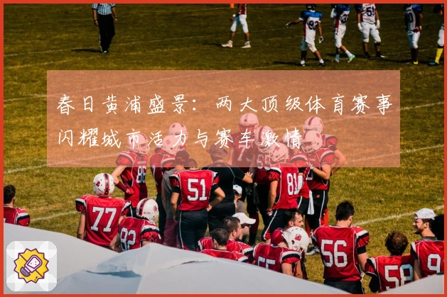 春日黄浦盛景：两大顶级体育赛事闪耀城市活力与赛车激情